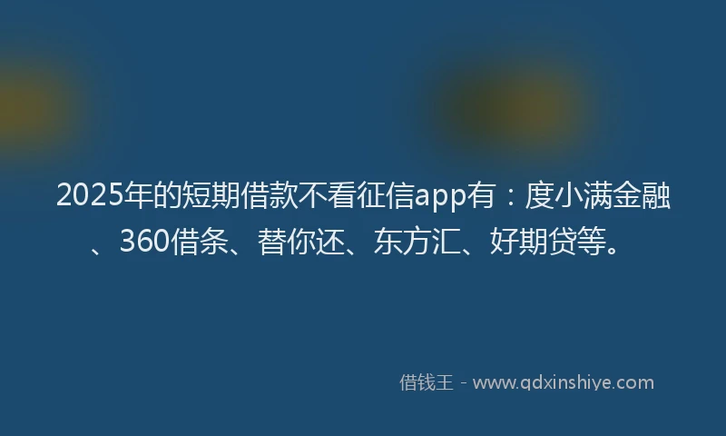 2025年的短期借款不看征信app有：度小满金融、360借条、替你还、东方汇、好期贷等。