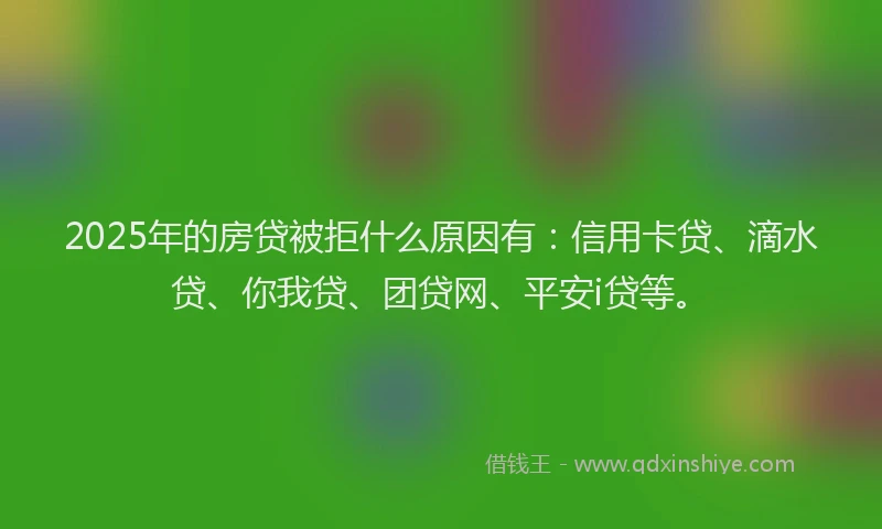 2025年的房贷被拒什么原因有：信用卡贷、滴水贷、你我贷、团贷网、平安i贷等。