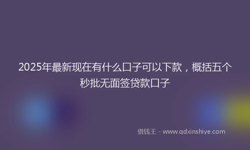 2025年最新现在有什么口子可以下款，概括五个秒批无面签贷款口子