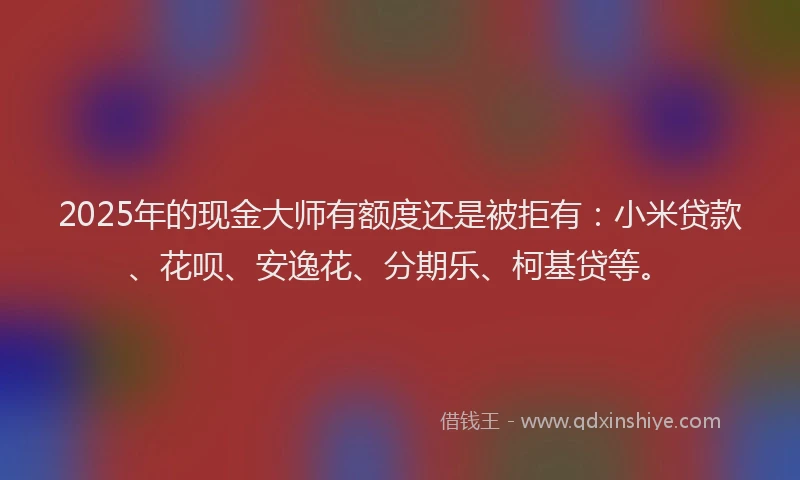 2025年的现金大师有额度还是被拒有：小米贷款、花呗、安逸花、分期乐、柯基贷等。