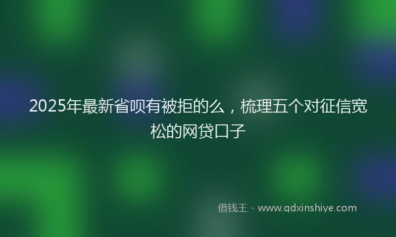 2025年最新省呗有被拒的么，梳理五个对征信宽松的网贷口子