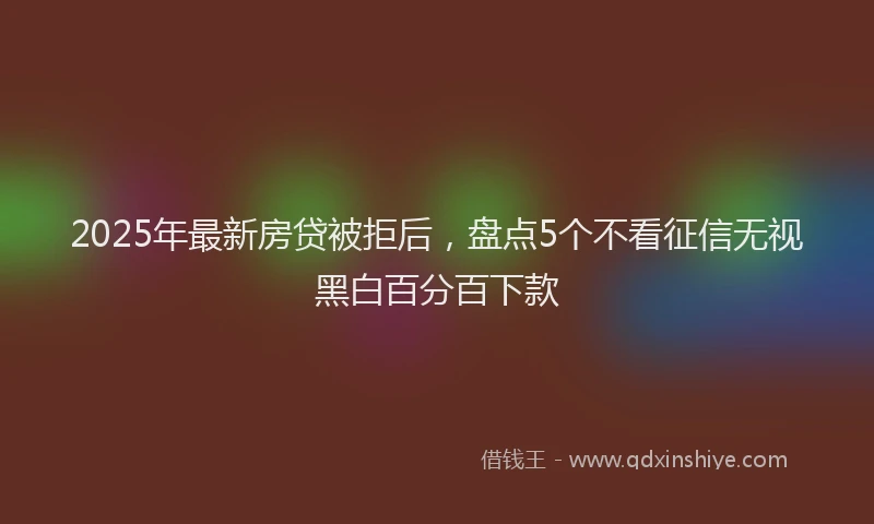 2025年最新房贷被拒后，盘点5个不看征信无视黑白百分百下款