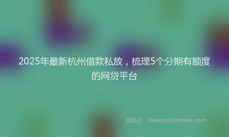 2025年最新杭州借款私放，梳理5个分期有额度的网贷平台