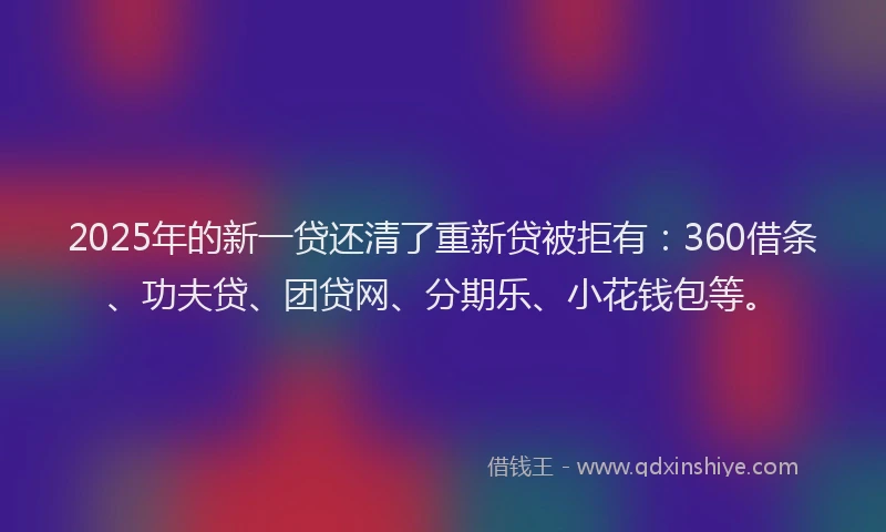 2025年的新一贷还清了重新贷被拒有：360借条、功夫贷、团贷网、分期乐、小花钱包等。