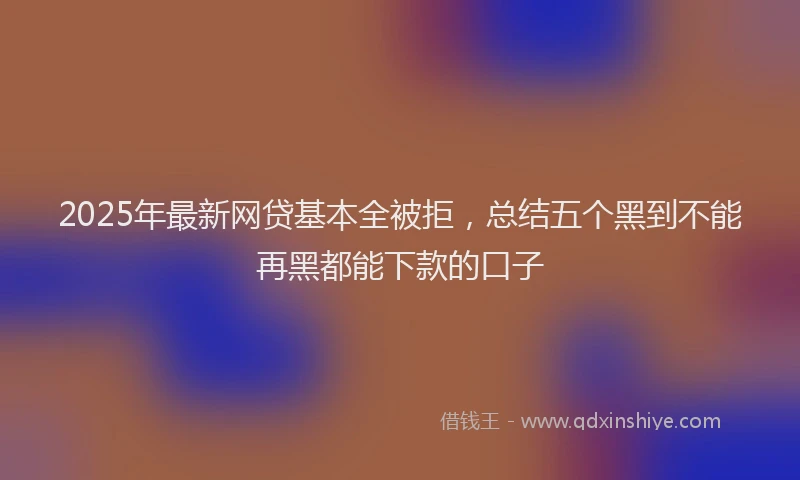 2025年最新网贷基本全被拒，总结五个黑到不能再黑都能下款的口子
