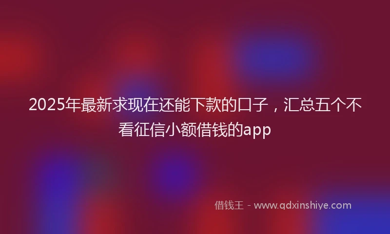 2025年最新求现在还能下款的口子，汇总五个不看征信小额借钱的app