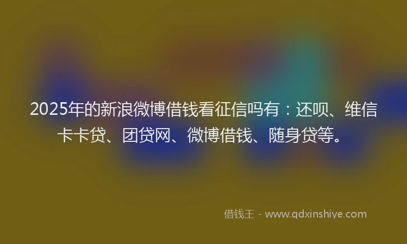 2025年的新浪微博借钱看征信吗有：还呗、维信卡卡贷、团贷网、微博借钱、随身贷等。