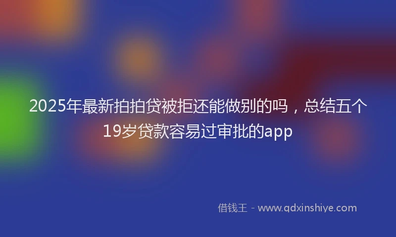 2025年最新拍拍贷被拒还能做别的吗，总结五个19岁贷款容易过审批的app