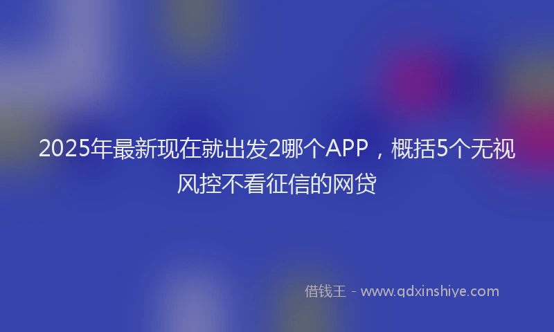 2025年最新现在就出发2哪个APP，概括5个无视风控不看征信的网贷