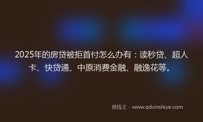 2025年的房贷被拒首付怎么办有：读秒贷、超人卡、快贷通、中原消费金融、融逸花等。