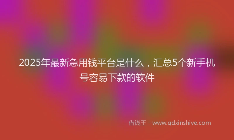 2025年最新急用钱平台是什么，汇总5个新手机号容易下款的软件