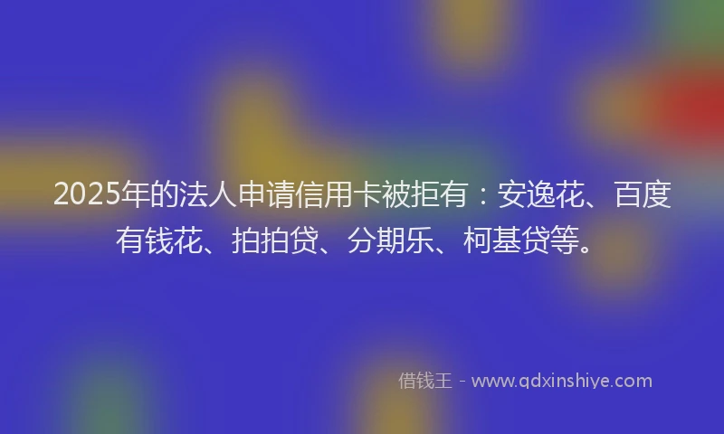 2025年的法人申请信用卡被拒有：安逸花、百度有钱花、拍拍贷、分期乐、柯基贷等。
