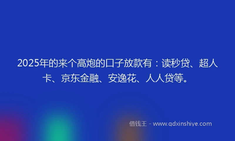 2025年的来个高炮的口子放款有：读秒贷、超人卡、京东金融、安逸花、人人贷等。