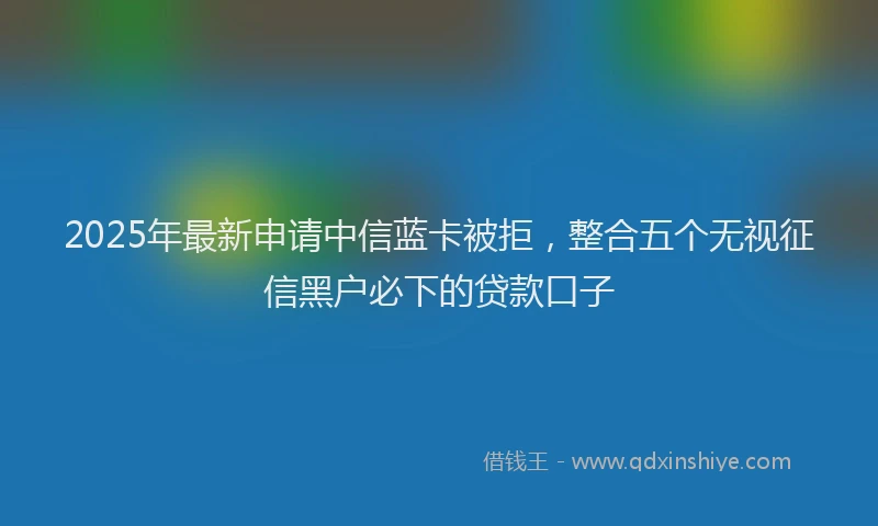2025年最新申请中信蓝卡被拒，整合五个无视征信黑户必下的贷款口子