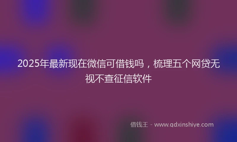 2025年最新现在微信可借钱吗，梳理五个网贷无视不查征信软件