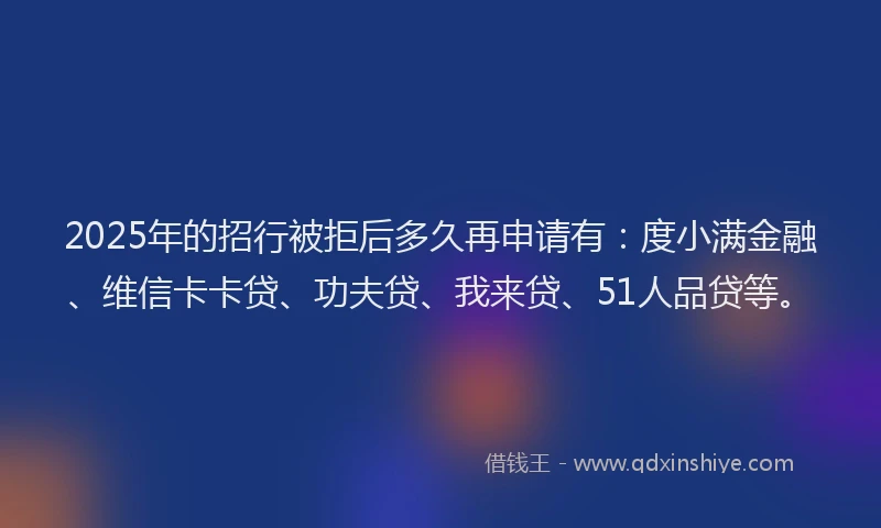 2025年的招行被拒后多久再申请有：度小满金融、维信卡卡贷、功夫贷、我来贷、51人品贷等。