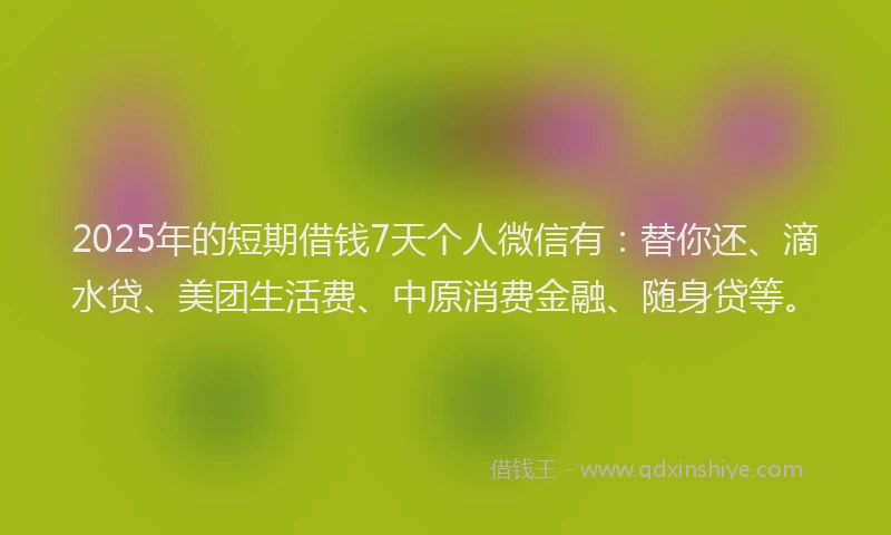 2025年的短期借钱7天个人微信有：替你还、滴水贷、美团生活费、中原消费金融、随身贷等。