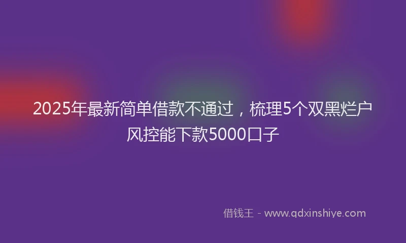2025年最新简单借款不通过，梳理5个双黑烂户风控能下款5000口子