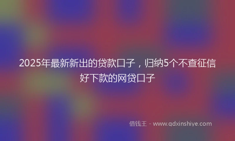 2025年最新新出的贷款口子，归纳5个不查征信好下款的网贷口子
