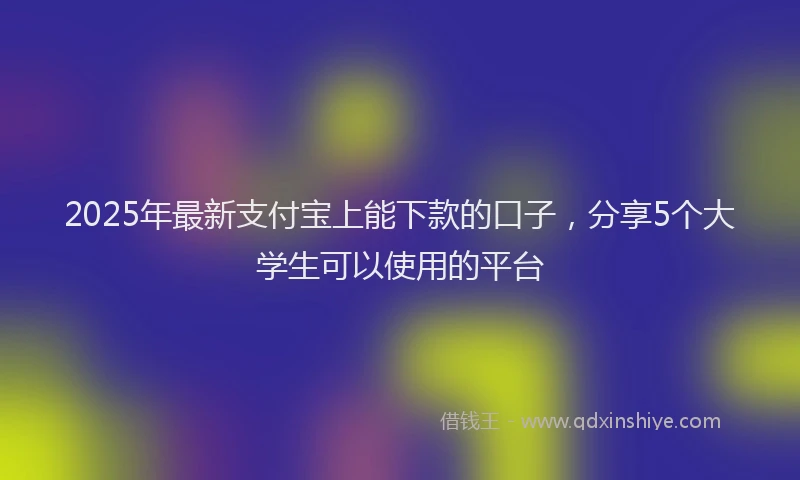 2025年最新支付宝上能下款的口子，分享5个大学生可以使用的平台