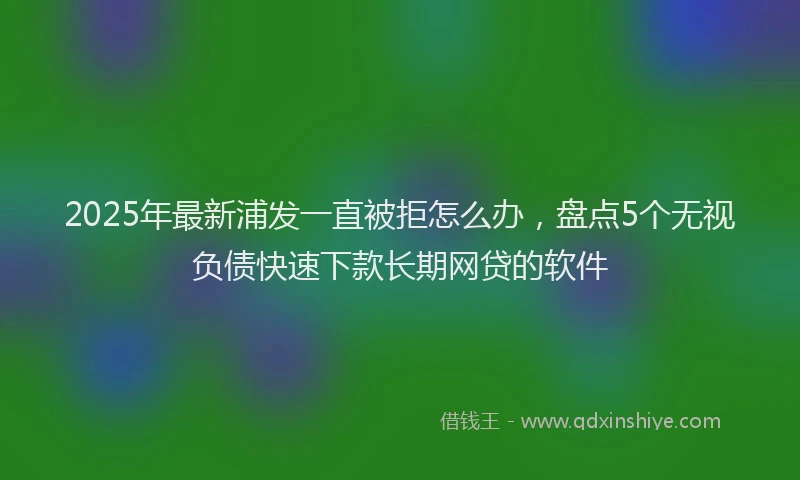 2025年最新浦发一直被拒怎么办，盘点5个无视负债快速下款长期网贷的软件