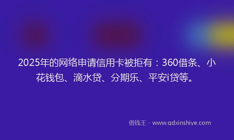 2025年的网络申请信用卡被拒有：360借条、小花钱包、滴水贷、分期乐、平安i贷等。