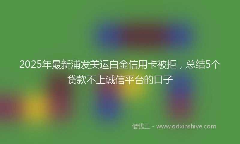 2025年最新浦发美运白金信用卡被拒，总结5个贷款不上诚信平台的口子