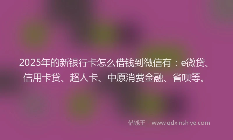 2025年的新银行卡怎么借钱到微信有：e微贷、信用卡贷、超人卡、中原消费金融、省呗等。