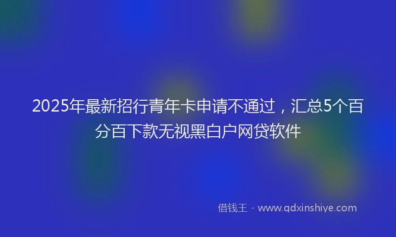 2025年最新招行青年卡申请不通过，汇总5个百分百下款无视黑白户网贷软件