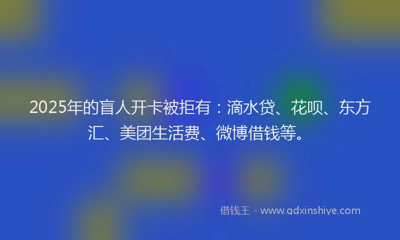 2025年的盲人开卡被拒有：滴水贷、花呗、东方汇、美团生活费、微博借钱等。
