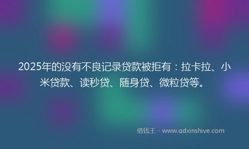 2025年的没有不良记录贷款被拒有：拉卡拉、小米贷款、读秒贷、随身贷、微粒贷等。