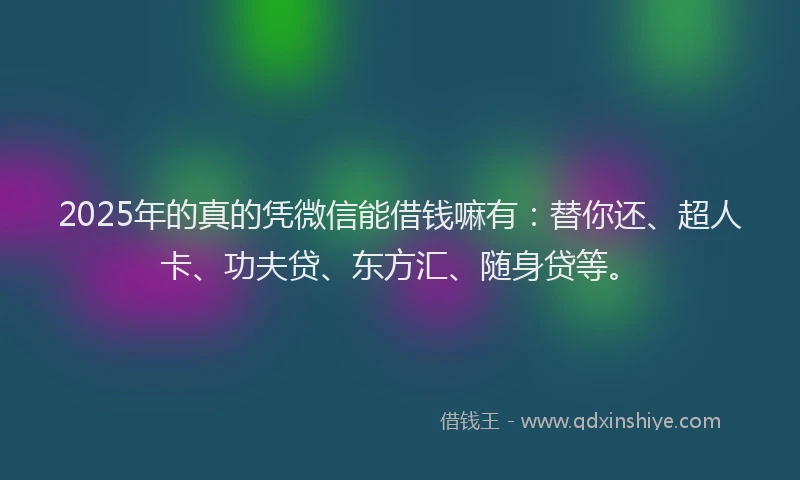 2025年的真的凭微信能借钱嘛有：替你还、超人卡、功夫贷、东方汇、随身贷等。