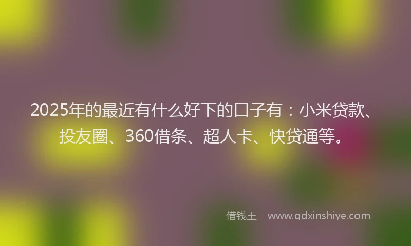 2025年的最近有什么好下的口子有：小米贷款、投友圈、360借条、超人卡、快贷通等。