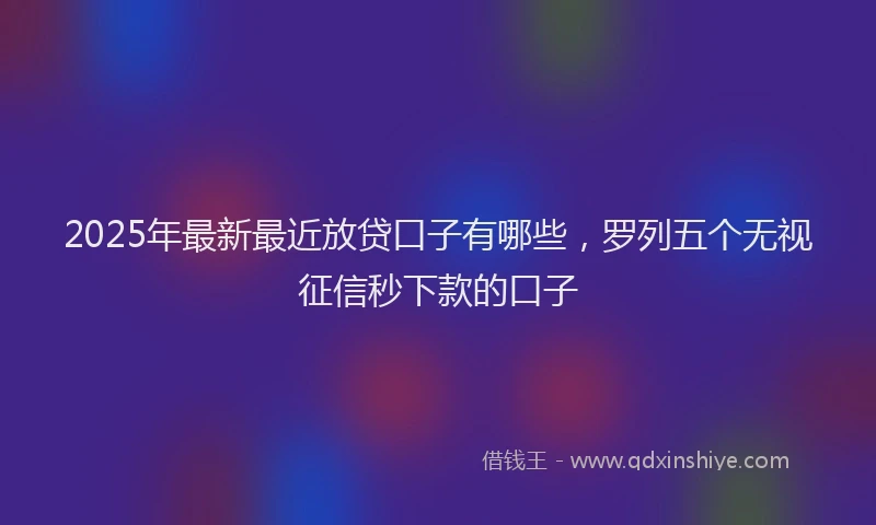 2025年最新最近放贷口子有哪些，罗列五个无视征信秒下款的口子