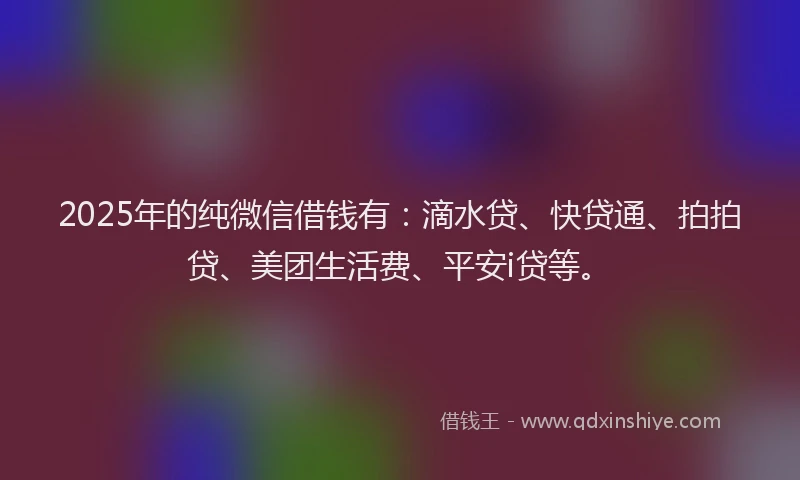 2025年的纯微信借钱有：滴水贷、快贷通、拍拍贷、美团生活费、平安i贷等。