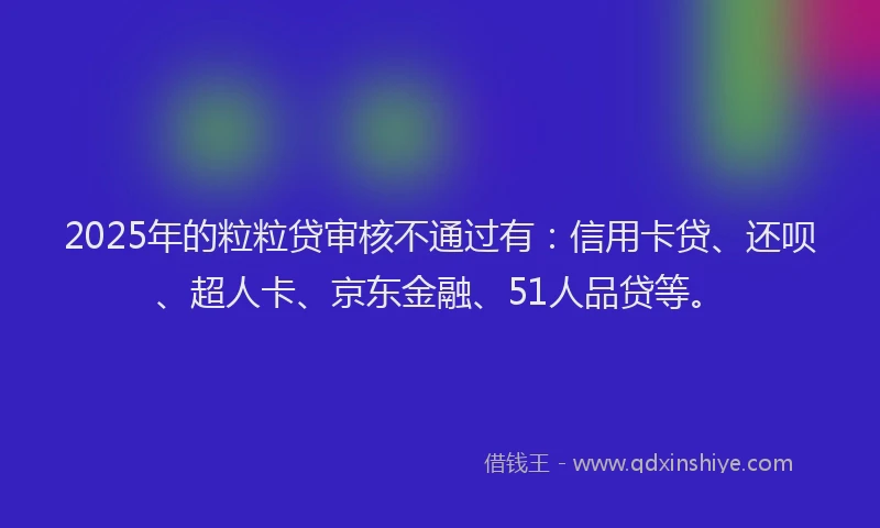 2025年的粒粒贷审核不通过有：信用卡贷、还呗、超人卡、京东金融、51人品贷等。