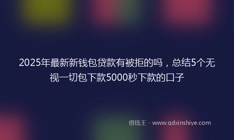 2025年最新新钱包贷款有被拒的吗，总结5个无视一切包下款5000秒下款的口子