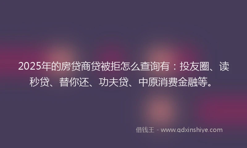 2025年的房贷商贷被拒怎么查询有：投友圈、读秒贷、替你还、功夫贷、中原消费金融等。