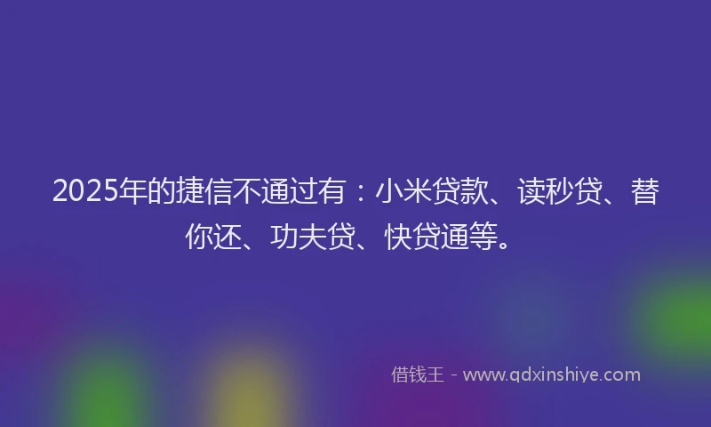 2025年的捷信不通过有：小米贷款、读秒贷、替你还、功夫贷、快贷通等。