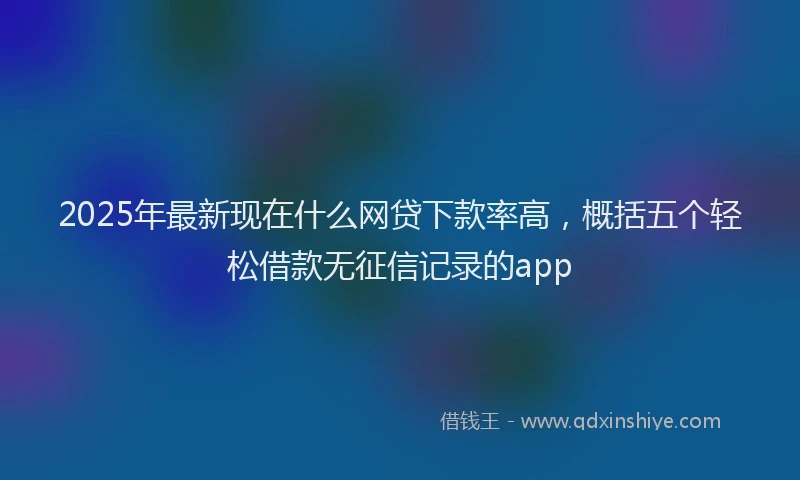 2025年最新现在什么网贷下款率高，概括五个轻松借款无征信记录的app