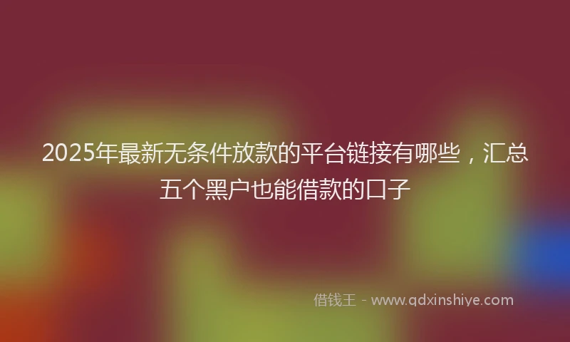 2025年最新无条件放款的平台链接有哪些，汇总五个黑户也能借款的口子