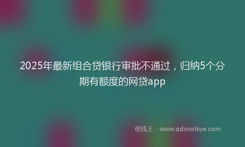 2025年最新组合贷银行审批不通过，归纳5个分期有额度的网贷app