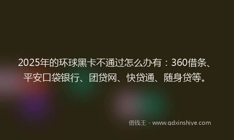 2025年的环球黑卡不通过怎么办有：360借条、平安口袋银行、团贷网、快贷通、随身贷等。