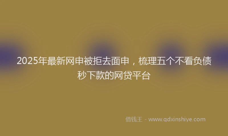 2025年最新网申被拒去面申，梳理五个不看负债秒下款的网贷平台