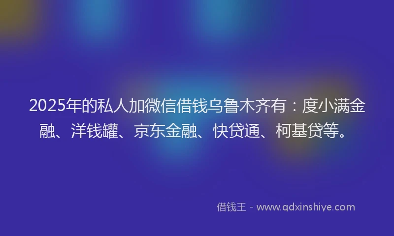 2025年的私人加微信借钱乌鲁木齐有：度小满金融、洋钱罐、京东金融、快贷通、柯基贷等。