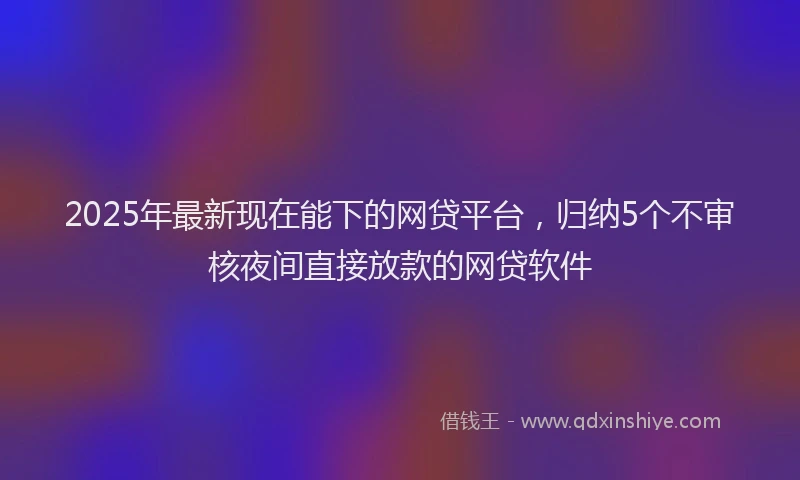 2025年最新现在能下的网贷平台，归纳5个不审核夜间直接放款的网贷软件