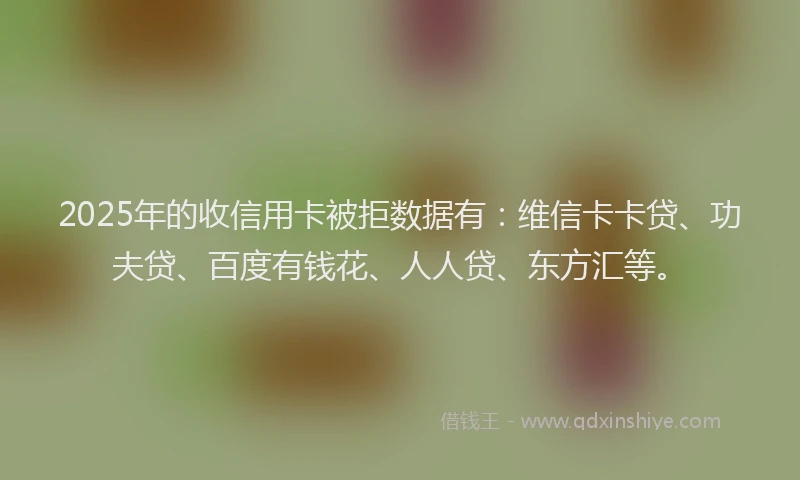 2025年的收信用卡被拒数据有：维信卡卡贷、功夫贷、百度有钱花、人人贷、东方汇等。