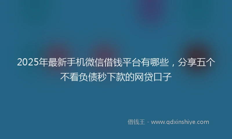 2025年最新手机微信借钱平台有哪些，分享五个不看负债秒下款的网贷口子