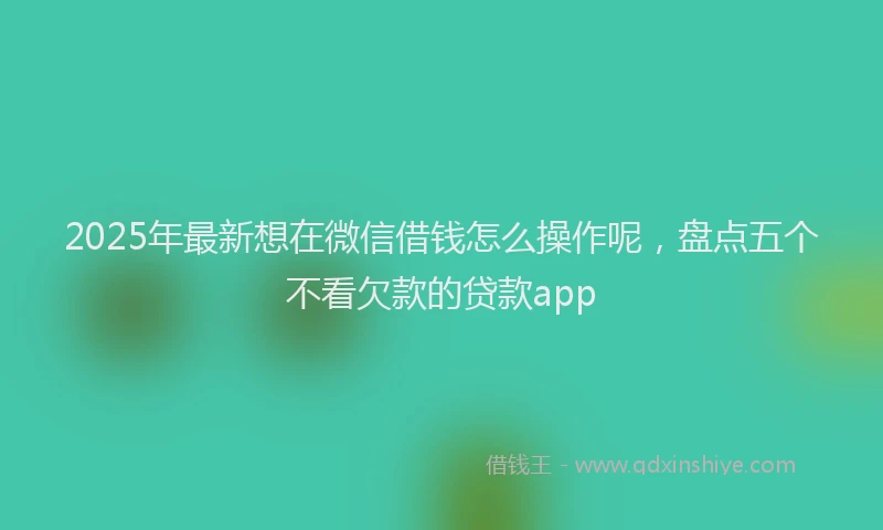 2025年最新想在微信借钱怎么操作呢，盘点五个不看欠款的贷款app