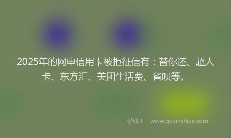 2025年的网申信用卡被拒征信有：替你还、超人卡、东方汇、美团生活费、省呗等。